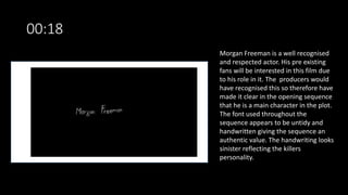 00:18
Morgan Freeman is a well recognised
and respected actor. His pre existing
fans will be interested in this film due
to his role in it. The producers would
have recognised this so therefore have
made it clear in the opening sequence
that he is a main character in the plot.
The font used throughout the
sequence appears to be untidy and
handwritten giving the sequence an
authentic value. The handwriting looks
sinister reflecting the killers
personality.
 