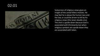 02:01
Subversion of religious views gives an
insight of the cereal killers motives. He
may feel he is above the human race and
the law, or could be driven to kill by his
religious views (the seven deadly sins).
The shot is upside-down because God is
associated with Christianity but when
religious symbols are upside-down they
are associated with Satan.
 