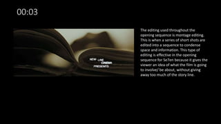00:03
The editing used throughout the
opening sequence is montage editing.
This is when a series of short shots are
edited into a sequence to condense
space and information. This type of
editing is effective in the opening
sequence for Se7en because it gives the
viewer an idea of what the film is going
to involve/ be about, without giving
away too much of the story line.
 