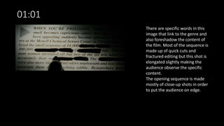 01:01
There are specific words in this
image that link to the genre and
also foreshadow the content of
the film. Most of the sequence is
made up of quick cuts and
fractured editing but this shot is
elongated slightly making the
audience observe the specific
content.
The opening sequence is made
mostly of close-up shots in order
to put the audience on edge.
 