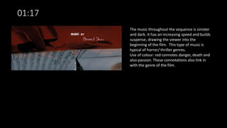 01:17
The music throughout the sequence is sinister
and dark. It has an increasing speed and builds
suspense, drawing the viewer into the
beginning of the film. This type of music is
typical of horror/ thriller genres.
Use of colour: red connotes danger, death and
also passion. These connotations also link in
with the genre of the film.
 