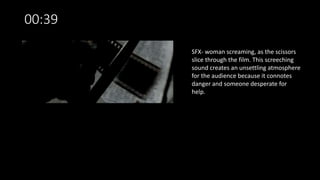 00:39
SFX- woman screaming, as the scissors
slice through the film. This screeching
sound creates an unsettling atmosphere
for the audience because it connotes
danger and someone desperate for
help.
 
