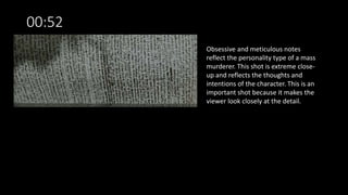 00:52
Obsessive and meticulous notes
reflect the personality type of a mass
murderer. This shot is extreme close-
up and reflects the thoughts and
intentions of the character. This is an
important shot because it makes the
viewer look closely at the detail.
 