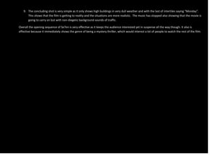 9. The concluding shot is very simple as it only shows high buildings in very dull weather and with the last of intertiles saying “Monday”.
      This shows that the film is getting to reality and the situations are more realistic. The music has stopped also showing that the movie is
      going to carry on but with non-diegetic background sounds of traffic.

Overall the opening sequence of Se7en is very effective as it keeps the audience interested yet in suspense all the way though. It also is
effective because it immediately shows the genre of being a mystery thriller, which would interest a lot of people to watch the rest of the film.
 