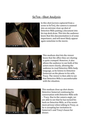 Se7en –Shot Analysis
In this shot (screen captured from a
scene in Se7en), the camera is zoomed
into an extreme close up shot of
Detective Mills putting a document into
his top desk draw. This lets the audience
know that this documentation is of some
importance, and will most likely appear
again sometime in the movie.

This medium shot lets the viewer
know that the office they are sharing
is quite cramped. However, it also
allows the audience to see both of the
actors more clearly, allowing the
audience to read Detective Mills body
language, as he listens to Detective
Somerset on the phone to his wife,
Tracy. The viewer is then able to see
that Detective Mills is uncomfortable
with the situation.

This medium close up shot shows
Detective Somerset continuing his
conversation with Detective Mills wife
– Tracy. Due to the camera angle, we
are able to see that he has turned his
back on Detective Mills, as if he wants
more privacy when talking to Tracy, as
he is accepting her invitation to
Somerset’s and Tracy’s house for
dinner.

 