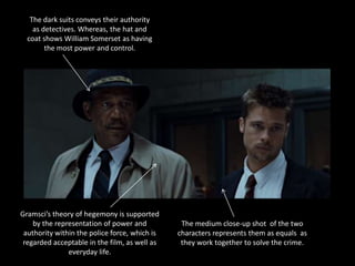 The dark suits conveys their authority
    as detectives. Whereas, the hat and
  coat shows William Somerset as having
        the most power and control.




Gramsci’s theory of hegemony is supported
    by the representation of power and          The medium close-up shot of the two
 authority within the police force, which is   characters represents them as equals as
 regarded acceptable in the film, as well as    they work together to solve the crime.
               everyday life.
 