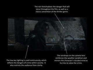 The rain foreshadows the danger that will
                                   occur throughout the film, as well as a
                                   classic convention of the thriller genre.




                                                            The raindrops on the camera lens
                                                          reinforces the weather condition and
The low-key lighting is used continuously, which         mirrors the character’s clouded mind as
 reflects the dangers of crime within society. It               he tries to solve the crime.
     also restricts the audience from clarity.
 