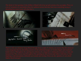 The whole of the opening of this thriller is filmed with close up and extreme close up angles. There are
a lot of moments of uncertainty when the audience knows that they have seen something wrong or
disturbing but cannot quite tell what that is.




There is only one character being filmed through these couple of minutes, we assume that this character
is the antagonist due the disturbing content of the subliminal images of broken fingers and murdered
bodies shown. Throughout the opening two minutes, the antagonist is making his journal, in a dark and
haunted way. The colours used throughout this opening are dirty brown and yellow with hints of blue
implying a cold atmosphere, definitely not homely and inviting. There are also splashes of red, which
implies blood and gore.
 