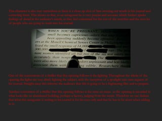 This character is also very meticulous as there is a close up shot of him crossing out words in his journal and
correcting them. This shows us that, as an antagonist he is very precise and accurate which further sparks
feelings of dread in the audience’s minds, as they feel concerned for the rest of the storyline and the next lot
of people who are going to stuck into his journal.




One of the conventions of a thriller that this opening follows is the lighting. Throughout the whole of the
opening the lights are very dimly lighting the subject, with the exception of a spotlight cast onto aspects of
his journal. Straight away this informs the audience that this is going to be a frightening film and to prepare.

Another convention of a thriller that this opening follows is the mise-en-scene as the opening is recorded in
what looks like an abandoned building, perhaps a factory, judging from the music. Therefore we can deduce
that what this antagonist is writing in his journal is for his eyes only and that he has to be alone when adding
to it.
 
