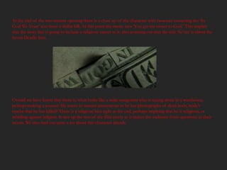 At the end of the two-minute opening there is a close up of the character with tweezers extracting the ‘In
God We Trust’ text from a dollar bill. At this point the music says ‘You get me closer to God.’ This implies
that the story line is going to include a religious aspect to it, also pointing out that the title ‘Se7en’ is about the
Seven Deadly Sins.




Overall we have learnt that there is, what looks like a male antagonist who is sitting alone in a warehouse,
perhaps making a journal. He wants to remain anonymous as he has photographs of dead body, body’s
maybe that he has killed? There is a religious hint right at the end, perhaps implying that he is religious, or
rebelling against religion. It sets up the rest of the film nicely as it makes the audience form questions in their
minds. We also find out quite a lot about this character already.
 