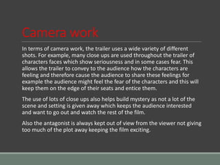 Camera work
In terms of camera work, the trailer uses a wide variety of different
shots. For example, many close ups are used throughout the trailer of
characters faces which show seriousness and in some cases fear. This
allows the trailer to convey to the audience how the characters are
feeling and therefore cause the audience to share these feelings for
example the audience might feel the fear of the characters and this will
keep them on the edge of their seats and entice them.
The use of lots of close ups also helps build mystery as not a lot of the
scene and setting is given away which keeps the audience interested
and want to go out and watch the rest of the film.
Also the antagonist is always kept out of view from the viewer not giving
too much of the plot away keeping the film exciting.
 