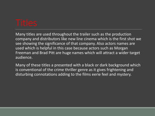 Titles
Many titles are used throughout the trailer such as the production
company and distributors like new line cinema which is the first shot we
see showing the significance of that company. Also actors names are
used which is helpful in this case because actors such as Morgan
Freeman and Brad Pitt are huge names which will attract a wider target
audience.
Many of these titles a presented with a black or dark background which
is conventional of the crime thriller genre as it gives frightening and
disturbing connotations adding to the films eerie feel and mystery.
 