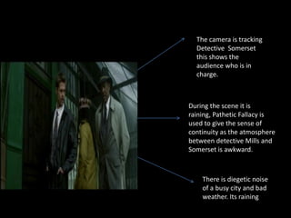 The camera is tracking
  Detective Somerset
  this shows the
  audience who is in
  charge.



During the scene it is
raining, Pathetic Fallacy is
used to give the sense of
continuity as the atmosphere
between detective Mills and
Somerset is awkward.



    There is diegetic noise
    of a busy city and bad
    weather. Its raining
 