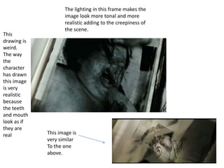 This 
drawing is 
weird. 
The way 
the 
character 
has drawn 
this image 
is very 
realistic 
because 
the teeth 
and mouth 
look as if 
they are 
real 
The lighting in this frame makes the 
image look more tonal and more 
realistic adding to the creepiness of 
the scene. 
This image is 
very similar 
To the one 
above. 
 