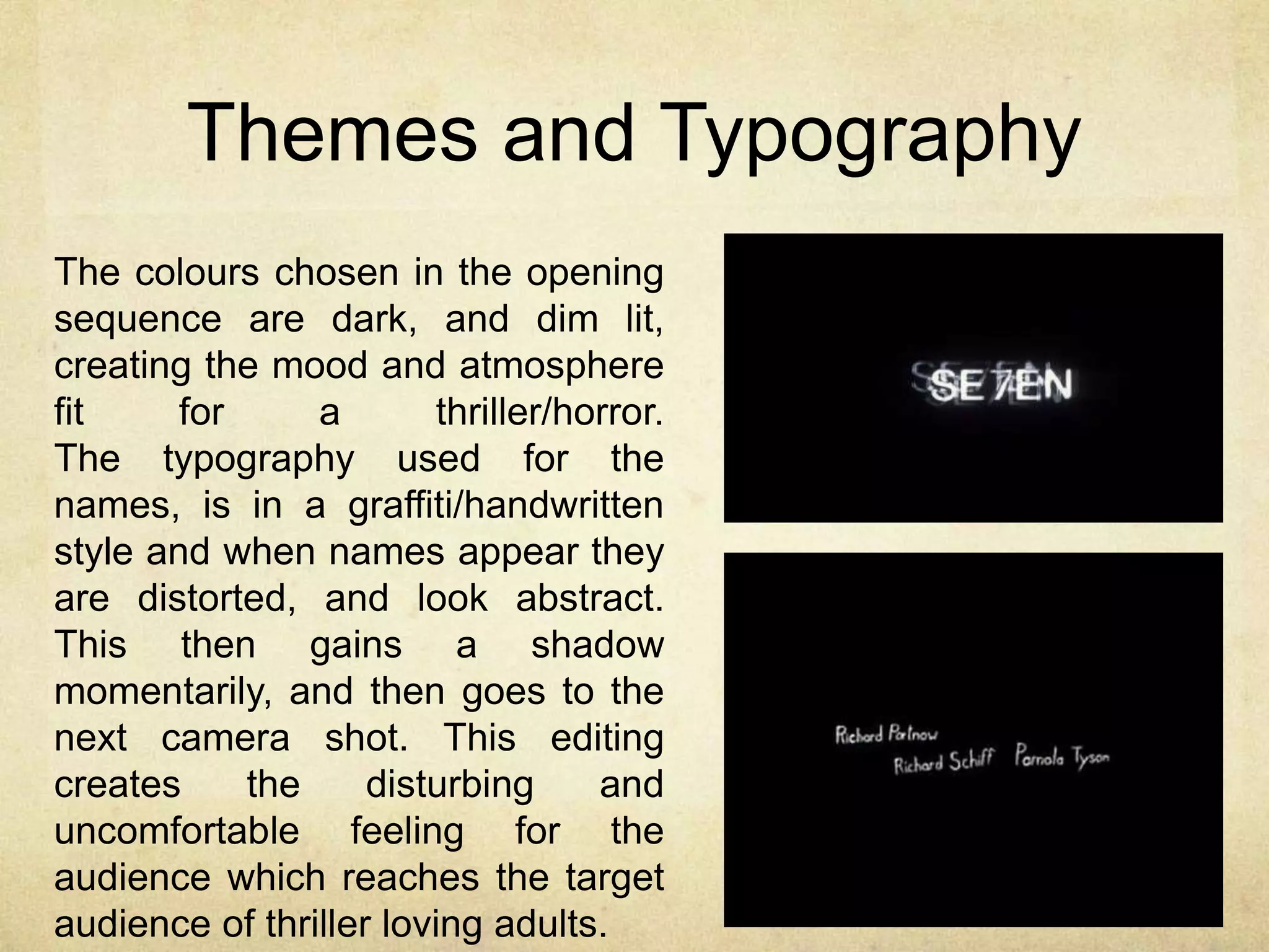 Themes and Typography 
The colours chosen in the opening 
sequence are dark, and dim lit, 
creating the mood and atmosphere 
fit for a thriller/horror. 
The typography used for the 
names, is in a graffiti/handwritten 
style and when names appear they 
are distorted, and look abstract. 
This then gains a shadow 
momentarily, and then goes to the 
next camera shot. This editing 
creates the disturbing and 
uncomfortable feeling for the 
audience which reaches the target 
audience of thriller loving adults. 
 