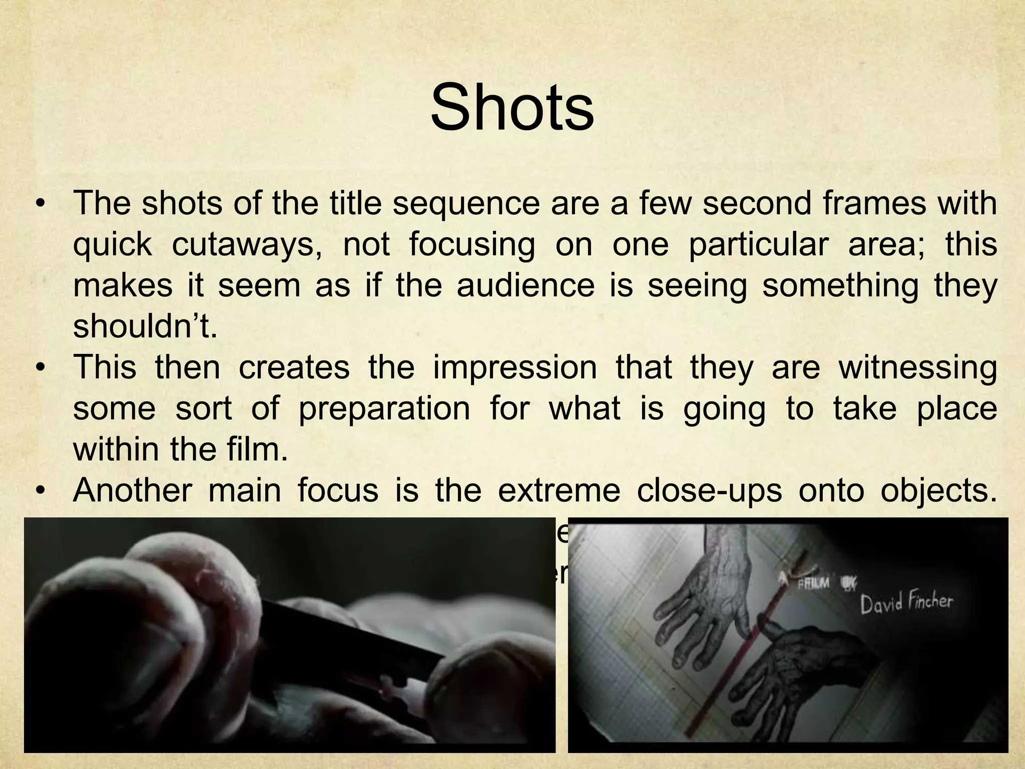 Shots 
• The shots of the title sequence are a few second frames with 
quick cutaways, not focusing on one particular area; this 
makes it seem as if the audience is seeing something they 
shouldn’t. 
• This then creates the impression that they are witnessing 
some sort of preparation for what is going to take place 
within the film. 
• Another main focus is the extreme close-ups onto objects. 
These limit what the audience is seeing, creating more 
tension and fitting with the thriller genre. 
 