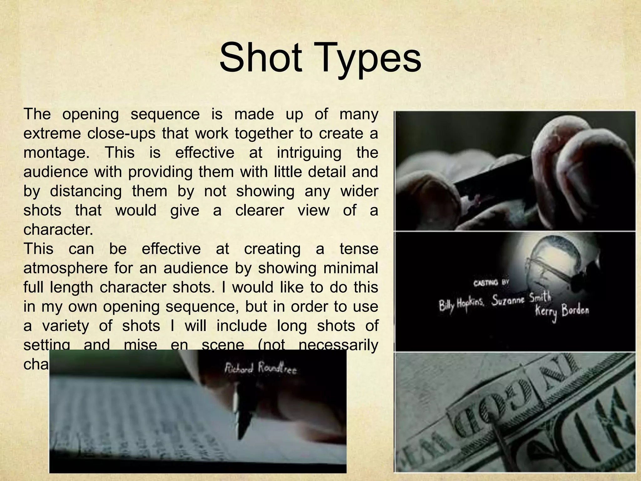 Shot Types 
The opening sequence is made up of many 
extreme close-ups that work together to create a 
montage. This is effective at intriguing the 
audience with providing them with little detail and 
by distancing them by not showing any wider 
shots that would give a clearer view of a 
character. 
This can be effective at creating a tense 
atmosphere for an audience by showing minimal 
full length character shots. I would like to do this 
in my own opening sequence, but in order to use 
a variety of shots I will include long shots of 
setting and mise en scene (not necessarily 
characters). 
 