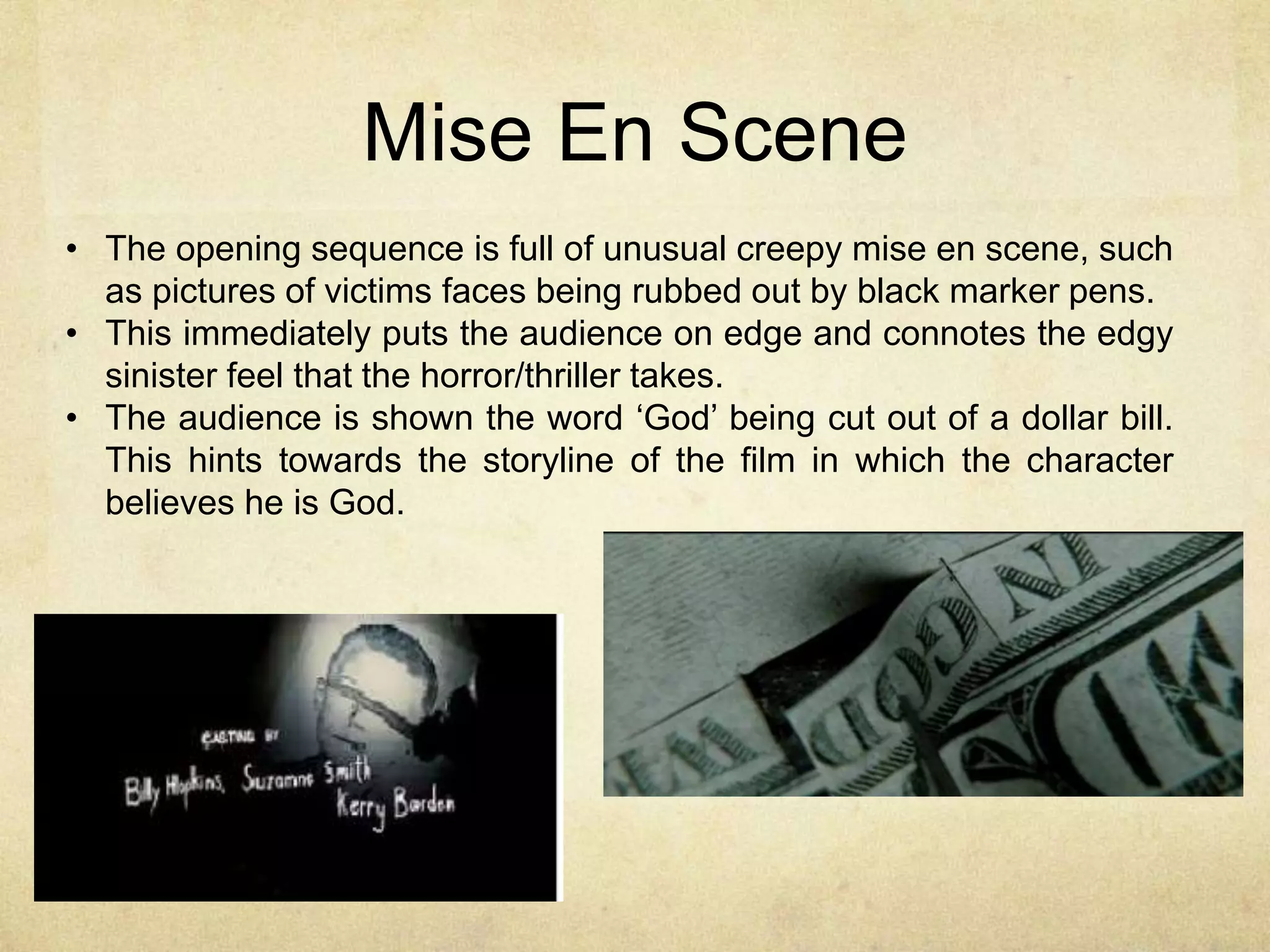 Mise En Scene 
• The opening sequence is full of unusual creepy mise en scene, such 
as pictures of victims faces being rubbed out by black marker pens. 
• This immediately puts the audience on edge and connotes the edgy 
sinister feel that the horror/thriller takes. 
• The audience is shown the word ‘God’ being cut out of a dollar bill. 
This hints towards the storyline of the film in which the character 
believes he is God. 
 