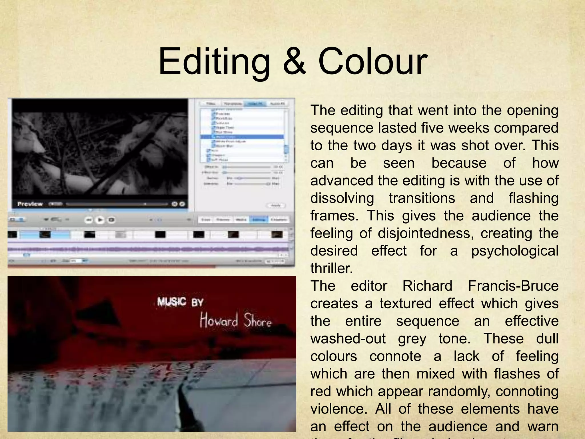 Editing & Colour 
The editing that went into the opening 
sequence lasted five weeks compared 
to the two days it was shot over. This 
can be seen because of how 
advanced the editing is with the use of 
dissolving transitions and flashing 
frames. This gives the audience the 
feeling of disjointedness, creating the 
desired effect for a psychological 
thriller. 
The editor Richard Francis-Bruce 
creates a textured effect which gives 
the entire sequence an effective 
washed-out grey tone. These dull 
colours connote a lack of feeling 
which are then mixed with flashes of 
red which appear randomly, connoting 
violence. All of these elements have 
an effect on the audience and warn 
them for the films dark edgy story. 
 