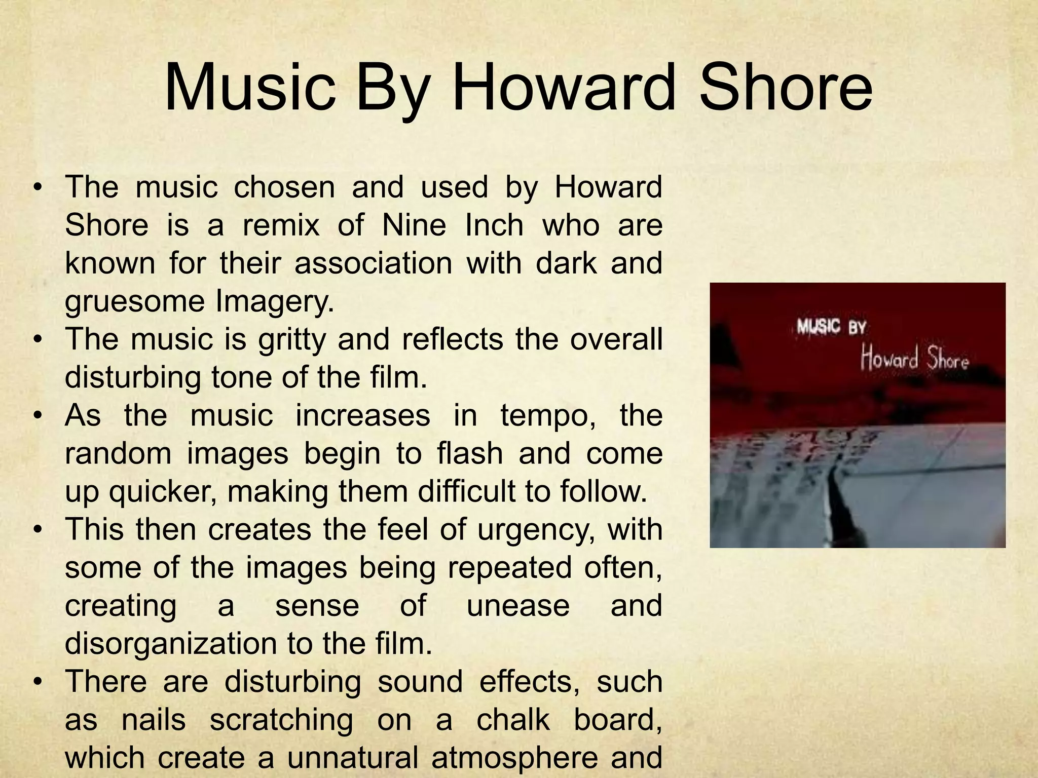 Music By Howard Shore 
• The music chosen and used by Howard 
Shore is a remix of Nine Inch who are 
known for their association with dark and 
gruesome Imagery. 
• The music is gritty and reflects the overall 
disturbing tone of the film. 
• As the music increases in tempo, the 
random images begin to flash and come 
up quicker, making them difficult to follow. 
• This then creates the feel of urgency, with 
some of the images being repeated often, 
creating a sense of unease and 
disorganization to the film. 
• There are disturbing sound effects, such 
as nails scratching on a chalk board, 
which create a unnatural atmosphere and 
 