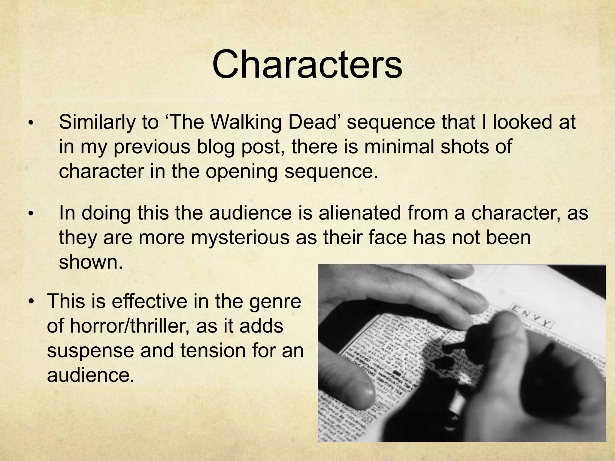 Characters 
• Similarly to ‘The Walking Dead’ sequence that I looked at 
in my previous blog post, there is minimal shots of 
character in the opening sequence. 
• In doing this the audience is alienated from a character, as 
they are more mysterious as their face has not been 
shown. 
• This is effective in the genre 
of horror/thriller, as it adds 
suspense and tension for an 
audience. 
