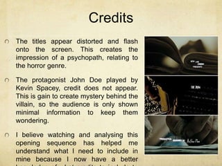 Credits 
The titles appear distorted and flash 
onto the screen. This creates the 
impression of a psychopath, relating to 
the horror genre. 
The protagonist John Doe played by 
Kevin Spacey, credit does not appear. 
This is gain to create mystery behind the 
villain, so the audience is only shown 
minimal information to keep them 
wondering. 
I believe watching and analysing this 
opening sequence has helped me 
understand what I need to include in 
mine because I now have a better 
knowledge of what credits to include to 
 