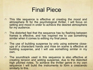 Final Piece 
This title sequence is effective at creating the mood and 
atmosphere fit for the psychological thriller. I will focus on 
setting and mood in order to achieve the desired atmosphere 
for my audience. 
The distorted feel that the sequence has by flashing between 
frames is effective, and has inspired me to use something 
similar when it comes to editing my final piece. 
The use of building suspense by only using extreme close-ups 
of a characters hands and mise en scene is effective at 
building suspense, and I will use something similar in my 
own. 
The soundtrack used in this sequence is also effective at 
creating tension and adding suspense, due to the distorted 
high pitched notes. To achieve the thriller genre in my own 
sequence I will build the instruments to form a crescendo 
similarly to this. 
