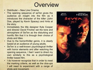 Overview 
• Distributer – New Line Cinema 
• The opening sequence of se7en gives the 
audience an insight into the film as it 
introduces the character of the killer (John 
Doe, played by Kevin Spacey) and hints at 
the story. 
• Immediately the title designer Kyle Cooper 
and director David Fincher set the tone and 
atmosphere of Se7en as the disturbing and 
horrific film that it is through their choice of 
shots and titles. 
• Due to the horror/thriller genre, it is clearly 
based at an audience of young adults. 
• Se7en is a well-known psychological thriller 
with horror elements and after watching the 
opening sequence, I feel I want to direct my 
own similarly to this as a psychological 
thriller based film. 
• I do however recognize that in order to meet 
the marking criteria, as well as the clos-ups 
I will need to experiment with a range of 
shots and movement. 
 