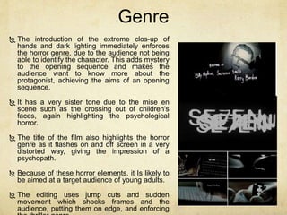 Genre 
 The introduction of the extreme clos-up of 
hands and dark lighting immediately enforces 
the horror genre, due to the audience not being 
able to identify the character. This adds mystery 
to the opening sequence and makes the 
audience want to know more about the 
protagonist, achieving the aims of an opening 
sequence. 
 It has a very sister tone due to the mise en 
scene such as the crossing out of children's 
faces, again highlighting the psychological 
horror. 
 The title of the film also highlights the horror 
genre as it flashes on and off screen in a very 
distorted way, giving the impression of a 
psychopath. 
 Because of these horror elements, it Is likely to 
be aimed at a target audience of young adults. 
 The editing uses jump cuts and sudden 
movement which shocks frames and the 
audience, putting them on edge, and enforcing 
the thriller genre. 
 