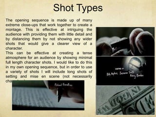 Shot Types 
The opening sequence is made up of many 
extreme close-ups that work together to create a 
montage. This is effective at intriguing the 
audience with providing them with little detail and 
by distancing them by not showing any wider 
shots that would give a clearer view of a 
character. 
This can be effective at creating a tense 
atmosphere for an audience by showing minimal 
full length character shots. I would like to do this 
in my own opening sequence, but in order to use 
a variety of shots I will include long shots of 
setting and mise en scene (not necessarily 
characters). 
 
