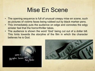 Mise En Scene 
• The opening sequence is full of unusual creepy mise en scene, such 
as pictures of victims faces being rubbed out by black marker pens. 
• This immediately puts the audience on edge and connotes the edgy 
sinister feel that the horror/thriller takes. 
• The audience is shown the word ‘God’ being cut out of a dollar bill. 
This hints towards the storyline of the film in which the character 
believes he is God. 
 
