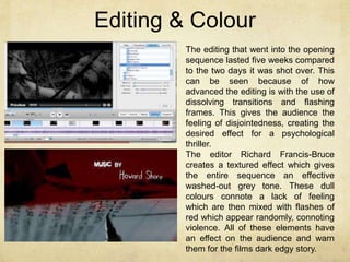 Editing & Colour 
The editing that went into the opening 
sequence lasted five weeks compared 
to the two days it was shot over. This 
can be seen because of how 
advanced the editing is with the use of 
dissolving transitions and flashing 
frames. This gives the audience the 
feeling of disjointedness, creating the 
desired effect for a psychological 
thriller. 
The editor Richard Francis-Bruce 
creates a textured effect which gives 
the entire sequence an effective 
washed-out grey tone. These dull 
colours connote a lack of feeling 
which are then mixed with flashes of 
red which appear randomly, connoting 
violence. All of these elements have 
an effect on the audience and warn 
them for the films dark edgy story. 
 