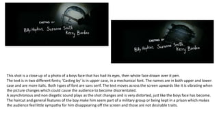 This shot is a close up of a photo of a boys face that has had its eyes, then whole face drawn over it pen.
The text is in two different fonts; ‘Casting by’ is in upper case, in a mechanical font. The names are in both upper and lower
case and are more italic. Both types of font are sans serif. The text moves across the screen upwards like it is vibrating when
the picture changes which could cause the audience to become disorientated.
A asynchronous and non diegetic sound plays as the shot changes and is very distorted, just like the boys face has become.
The haircut and general features of the boy make him seem part of a military group or being kept in a prison which makes
the audience feel little sympathy for him disappearing off the screen and those are not desirable traits.
 