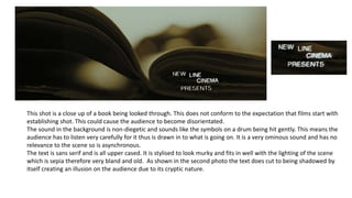 This shot is a close up of a book being looked through. This does not conform to the expectation that films start with
establishing shot. This could cause the audience to become disorientated.
The sound in the background is non-diegetic and sounds like the symbols on a drum being hit gently. This means the
audience has to listen very carefully for it thus is drawn in to what is going on. It is a very ominous sound and has no
relevance to the scene so is asynchronous.
The text is sans serif and is all upper cased. It is stylised to look murky and fits in well with the lighting of the scene
which is sepia therefore very bland and old. As shown in the second photo the text does cut to being shadowed by
itself creating an illusion on the audience due to its cryptic nature.
 