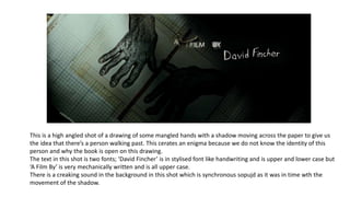 This is a high angled shot of a drawing of some mangled hands with a shadow moving across the paper to give us
the idea that there’s a person walking past. This cerates an enigma because we do not know the identity of this
person and why the book is open on this drawing.
The text in this shot is two fonts; ‘David Fincher’ is in stylised font like handwriting and is upper and lower case but
‘A Film By’ is very mechanically written and is all upper case.
There is a creaking sound in the background in this shot which is synchronous sopujd as it was in time wth the
movement of the shadow.
 
