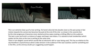 This is an extreme close up of a man writing. His hand is blurred into double vision as the pen jumps in fast
motion towards the camera but becomes focused at the end of the shot as shown in the second shot.
As the shot progresses it becomes more started and less sepia creating a chilling effect on the audience.
The text is sans serif and is a mixture of upper and lower case letters. It is stylised to look handwritten which
relates tot the shot as the man is writing at the same time.
There is non-diegetic sound which sounds like an electronic drill or razor being used. This has no relation to the
clip therefore is asynchronous which crates tension in the audience if this tool could be used for something evil
in the film, as the ominous build up is suggesting could happen.
 