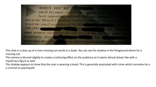 This shot is a close up of a man crossing out words in a book. You can see his shadow in the foreground where he is
crossing out.
The camera is blurred slightly to create a confusing effect on the audience as it seems almost dream like with a
mysterious figure as well.
The shadow appears to show that the man is wearing a hood. This is generally associated with crime which connotes he is
a criminal or psychopath.
 
