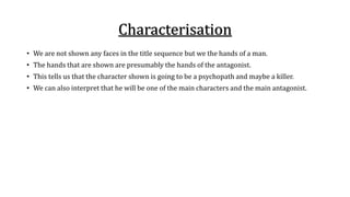Characterisation 
• We are not shown any faces in the title sequence but we the hands of a man. 
• The hands that are shown are presumably the hands of the antagonist. 
• This tells us that the character shown is going to be a psychopath and maybe a killer. 
• We can also interpret that he will be one of the main characters and the main antagonist. 
