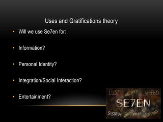 Uses and Gratifications theory
• Will we use Se7en for:
• Information?
• Personal Identity?
• Integration/Social Interaction?
• Entertainment?
 