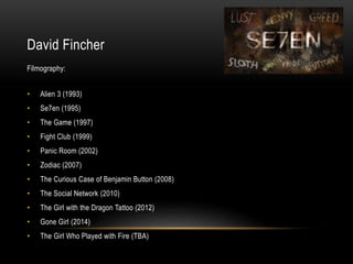 David Fincher
Filmography:
• Alien 3 (1993)
• Se7en (1995)
• The Game (1997)
• Fight Club (1999)
• Panic Room (2002)
• Zodiac (2007)
• The Curious Case of Benjamin Button (2008)
• The Social Network (2010)
• The Girl with the Dragon Tattoo (2012)
• Gone Girl (2014)
• The Girl Who Played with Fire (TBA)
 