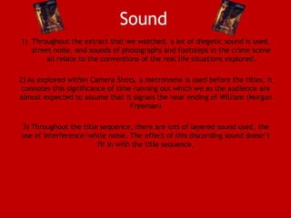Sound
1) Throughout the extract that we watched, a lot of diegetic sound is used,
street noise, and sounds of photographs and footsteps in the crime scene
all relate to the conventions of the real life situations explored.
2) As explored within Camera Shots, a metronome is used before the titles, it
connotes this significance of time running out which we as the audience are
almost expected to assume that it signals the near ending of William (Morgan
Freeman)
3) Throughout the title sequence, there are lots of layered sound used, the
use of interference/white noise. The effect of this discording sound doesn’t
fit in with the title sequence.

 