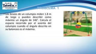 • Los brazos de un columpio miden 1.8 m
de largo y pueden describir como
máximo un ángulo de 146°. Calcula el
espacio recorrido por el asiento del
columpio cuando el ángulo descrito en
su balanceo es el máximo.
 