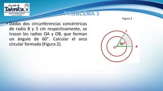 • Dadas dos circunferencias concéntricas
de radio 8 y 5 cm respectivamente, se
trazan los radios OA y OB, que forman
un ángulo de 60°. Calcular el arco
circular formado (Figura 2).
Figura 2
 