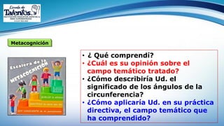 Metacognición
• ¿ Qué comprendí?
• ¿Cuál es su opinión sobre el
campo temático tratado?
• ¿Cómo describiría Ud. el
significado de los ángulos de la
circunferencia?
• ¿Cómo aplicaría Ud. en su práctica
directiva, el campo temático que
ha comprendido?
 