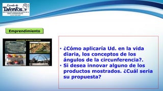 Emprendimiento
• ¿Cómo aplicaría Ud. en la vida
diaria, los conceptos de los
ángulos de la circunferencia?.
• Si desea innovar alguno de los
productos mostrados. ¿Cuál seria
su propuesta?
 