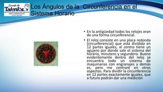 Los Ángulos de la Circunferencia en el
Sistema Horario
• En la antigüedad todos los relojes eran
de una forma circunferencial.
• El reloj consiste en una placa redonda
(circunferencial) que está dividida en
12 partes iguales, al centro tiene un
agujero por donde sale el sistema del
horario, minutero y segundero. Bueno
evidentemente dentro del reloj se
encuentra todo un sistema de
maquinarias con engranajes y demás
es, pero me centraré en otros
aspectos. Para dividir la circunferencia
en 12 partes exactamente iguales, que
a futuro podrán dar una medición
 