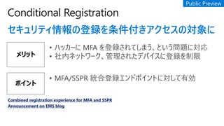 Conditional Registration
ƥεhΌ
å
? ϥå` MFA hƤޤȤ}ˌ
? ڥͥåȥ`줿ǥХ˵h
ݥ
? MFA/SSPR yϵhɥݥȤˌЄ
Combined registration experience for MFA and SSPR
Announcement on EMS blog
 