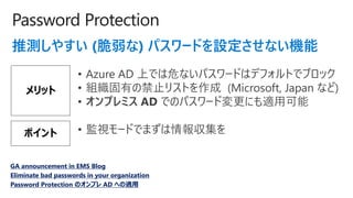 Password Protection
Ɯy䤹 () ѥ`ɤOʤC
å
? Azure AD ϤǤΣʤѥ`ɤϥǥեȤǥ֥å
? MФνֹꥹȤ (Microsoft, Japan ʤ)
? ץߥ AD ǤΥѥ`ɉˤmÿ
GA announcement in EMS Blog
Eliminate bad passwords in your organization
Password Protection Υץ AD ؤm
ݥ ? Oҕ`ɤǤޤ󅧼
 