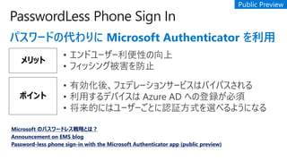 PasswordLess Phone Sign In
ѥ`ɤδ Microsoft Authenticator 
å
? ɥ``Ԥ
? եå󥰱ֹ
ݥ
? Єᡢեǥ`󥵩`ӥϥХѥ
? äǥХ Azure AD ؤεh
? Ĥˤϥ``ȤJ^ʽx٤褦ˤʤ
Microsoft Υѥ`ɥ쥹ԤȤϣ
Announcement on EMS blog
Password-less phone sign-in with the Microsoft Authenticator app (public preview)
 