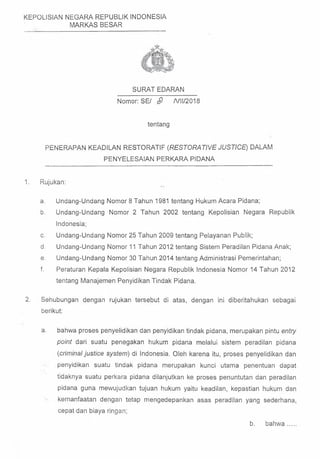 KEPOLISIAN NEGARA REPUBLIK INDONESIA
MARKAS BESAR
SURAT EDARAN
Nomor: SE/ $1 A/ll/2018
tentang
PENERAPAN KEADILAN RESTORATIF (RESTORATIVE JUSTICE) DALAM
PENYELESAIAN PERKARA PIDANA
1. Rujukan:
a. Undang-Undang Nomor 8 Tahun 1981 tentang Hukum Acara Pidana;
b. Undang-Undang Nomor 2 Tahun 2002 tentang Kepolisian Negara Republik
Indonesia;
c. Undang-Undang Nomor 25 Tahun 2009 tentang Pelayanan Publik;
d. Undang-Undang Nomor 11 Tahun 2012 tentang Sistem Peradilan Pidana Anak;
e. Undang-Undang Nomor 30 Tahun 2014 tentang Administrasi Pemerintahan;
f. Peraturan Kepala Kepolisian Negara Republik Indonesia Nomor 14 Tahun 2012
tentang Manajemen Penyidikan Tindak Pidana.
2. Sehubungan dengan rujukan tersebut di atas, dengan ini diberitahukan sebagai
berikut:
a. bahwa proses penyelidikan dan penyidikan tindak pidana, merupakan pintu entry
point dari suatu penegakan hukum pidana melalui sistem peradilan pidana
(criminal justice system) di Indonesia. Oleh karena itu, proses penyelidikan dan
penyidikan suatu tindak pidana merupakan kunci utama penentuan dapat
tidaknya suatu perkara pidana dilanjutkan ke proses penuntutan dan peradilan
pidana guna mewujudkan tujuan hukum yaitu keadilan, kepastian hukum dan
kemanfaatan dengan tetap mengedepankan asas peradilan yang sederhana,
cepatdan biaya ringan;
b. bahw a.....
 